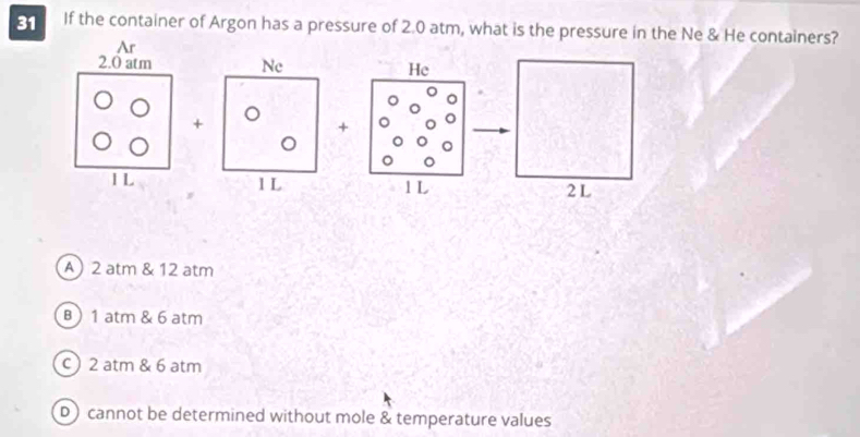 If the container of Argon has a pressure of 2.0 atm, what is the pressure in the Ne & He containers?
He
+
1 L
A) 2 atm & 12 atm
B ) 1 atm & 6 atm
c) 2 atm & 6 atm
D) cannot be determined without mole & temperature values