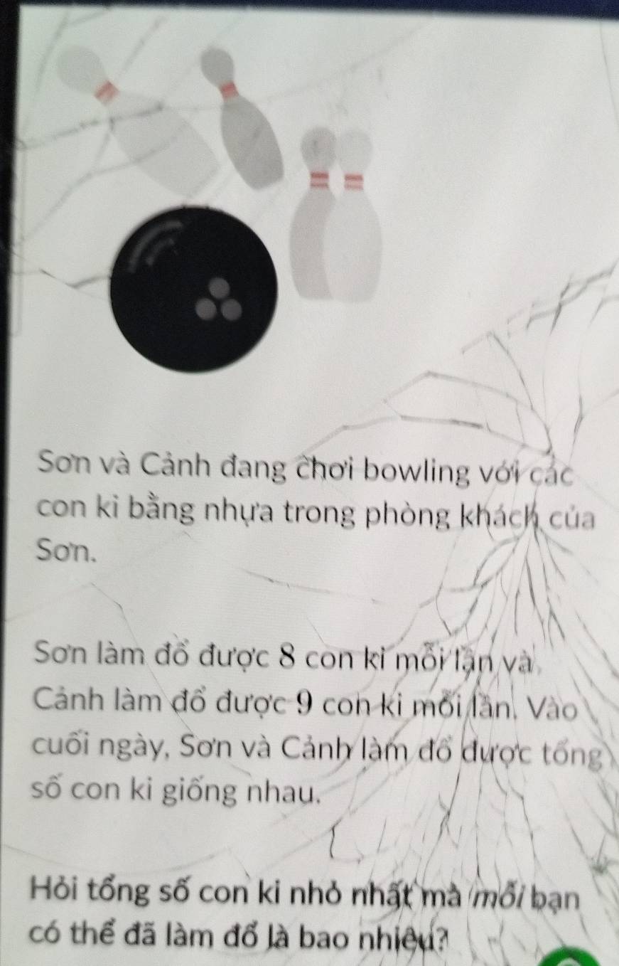 Sơn và Cảnh đang chơi bowling với các 
con ki bằng nhựa trong phòng khách của 
Sơn. 
Sơn làm đổ được 8 con ki mỗi lạn và 
Cảnh làm đổ được 9 con ki mối lần, Vào 
cuối ngày, Sơn và Cảnh làm đổ được tổng 
số con ki giống nhau. 
Hỏi tổng số con ki nhỏ nhất mà mới bạn 
có thể đã làm đổ là bao nhiệu?