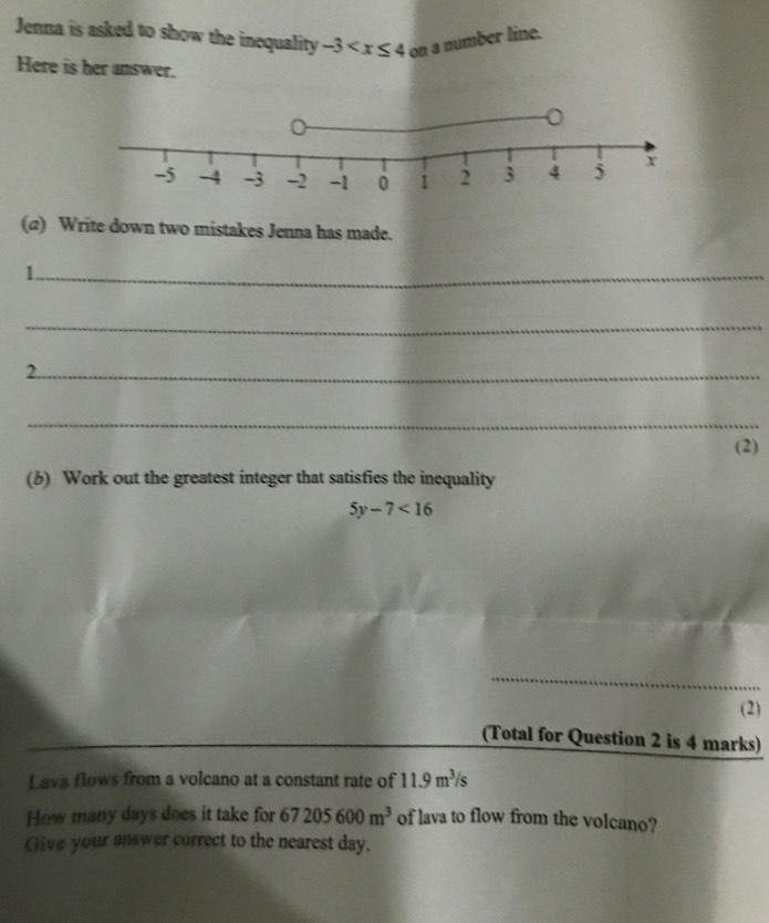 Jenna is asked to show the inequality -3 a number line. 
Here is her answer. 
(α) Write down two mistakes Jenna has made. 
_1 
_ 
2._ 
_ 
(2) 
(b) Work out the greatest integer that satisfies the inequality
5y-7<16</tex> 
_ 
(2) 
(Total for Question 2 is 4 marks) 
Lava flows from a volcano at a constant rate of 11.9m^3/s
How many days does it take for 67205600m^3 of lava to flow from the volcano? 
Give your answer correct to the nearest day,