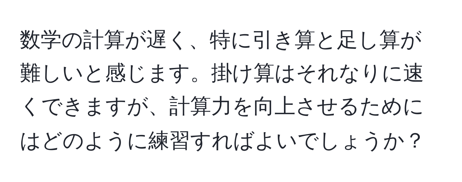 数学の計算が遅く、特に引き算と足し算が難しいと感じます。掛け算はそれなりに速くできますが、計算力を向上させるためにはどのように練習すればよいでしょうか？