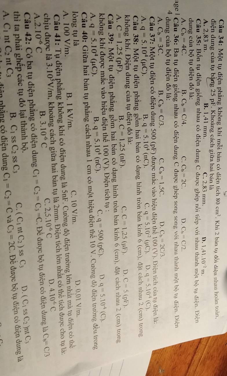 Một tụ điện phẳng không khí mỗi bản có diện tích 80cm^2. Khi 2 bản tụ đối điện nhau hoàn toàn,
điện dung của tụ bằng 25 pF. Khoảng cách giữa hai bản là
A. 2,83 m. B. 1,41 mm. C. 2,83 mm. D. 1,41.10^(-2)m.
Câu 35: Bốn tụ điện giống nhau có điện dung C được ghép nối tiếp với nhau thành một bộ tụ điện. Điện
dung của bộ tụ điện đó là:
A. C_b=4C. B. C_b=C/4. C. C_b=2C. D. C_b=C/2.
Cage | Câu 36: Ba tụ điện giống nhau có điện dung C được ghép song song với nhau thành một bộ tụ điện. Điện
4 * dung của bộ tụ điện đó là:
A. C_b=3C. B. C_b=C/3. C. C_b=1,5C. D. C_b=2C/3.
Câu 37: Một tụ điện có điện dung 500 (pF) được mắc vào hiệu điện thể 100 (V). Điện tích của tụ điện là:
A. q=5.10^4(mu C).
B. q=5.10^4(nC).
C. q=5.10^(-2)(mu C) D. q=5.10^(-4)(C).
Câu 38: Một tụ điện phẳng gồm hai bản có dạng hình tròn bán kính 6 (cm), đặt cách nhau 2 (cm) trong
không khí. Điện dung của tụ điện đó là:
A. C=1,25 (pF).
B. C=1,25(nF).
C. C=1,25(mu F). D. C=5( pF).
Câu 39: Một tụ điện phẳng gồm hai bản có dạng hình tròn bán kính 6 (cm), đặt cách nhau 2 (cm) trong
không khí được mắc vào hiệu điện thế 100 (V). Điện tích tụ :
A. q=5.10^4 (μC).
B. q=5.10^4(nC).
C. q=500(pC). D. q=5.10^(-4)(C).
Câu 40: Giữa hai bản tụ phẳng cách nhau 1 cm có một hiệu điện thế 10 V. Cường độ điện trường đều trong
lòng tụ là
D. 0,01 V/m.
A. 100 V/m. B. 1 kV/m. C. 10 V/m.
Câu 41: Tụ điện phẳng không khí có điện dung là 5nF. Cường độ điện trường lớn nhất mà tụ điện có thể
chịu được là 3.10^5V/m , khoảng cách giữa hai bản tụ là 2mm. Điện tích lớn nhất có thể tích được cho tụ là:
A. 2.10^(-6)C B. 3.10^(-6)C C. 2,5.10^(-6)C D. 4.10^(-6)C
Câu 42: Có ba tụ điện phăng có điện dung C_1=C_2=C_3=C. Để được bộ tụ điện có điện dung là C_b=C/3
thì ta phải ghếp các tụ đó lại thành bộ.
B. C_1 SS C_2ssC_3 C. (C_1 nt C_2) SS C_3 D. (C_1ssC_2) nt C_3
A. C_1 nt C_2 nt C_3 C_1=C_2=C và C_3=2C. Đề được bộ tụ điện có điện dung là
tiên phẳng có điện dung