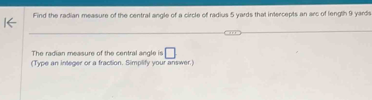 Find the radian measure of the central angle of a circle of radius 5 yards that intercepts an arc of length 9 yards
The radian measure of the central angle is 
(Type an integer or a fraction. Simplify your answer.)