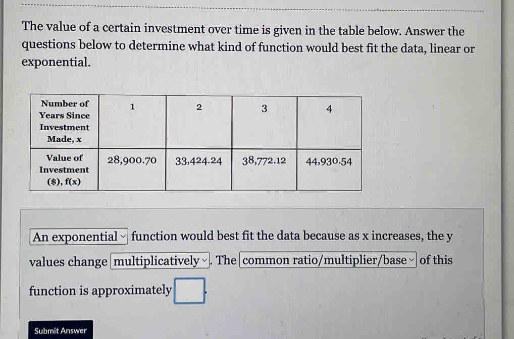 The value of a certain investment over time is given in the table below. Answer the
questions below to determine what kind of function would best fit the data, linear or
exponential.
An exponential - function would best fit the data because as x increases, the y
values change |multiplicatively ~ . The common ratio/multiplier/base ~ of this
function is approximately □ .
Submit Answer