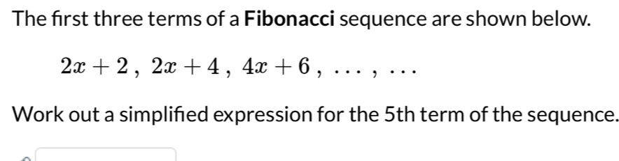 The first three terms of a Fibonacci sequence are shown below.
2x+2, 2x+4, 4x+6,..., .. 
Work out a simplifed expression for the 5th term of the sequence.