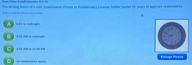 Basic Driver-Auto(D) Question #13 / 50
The driving hours of a GDL Examination Permit or Probationary License holder (under 21 years of age) are restricted to
Select a letter to choose your answer.
A 6:01 to midnight
B 5:01 AM to midnight
C 5:01 l IV to 11:00 PM
Enlarge Picture
D no restrictions apply