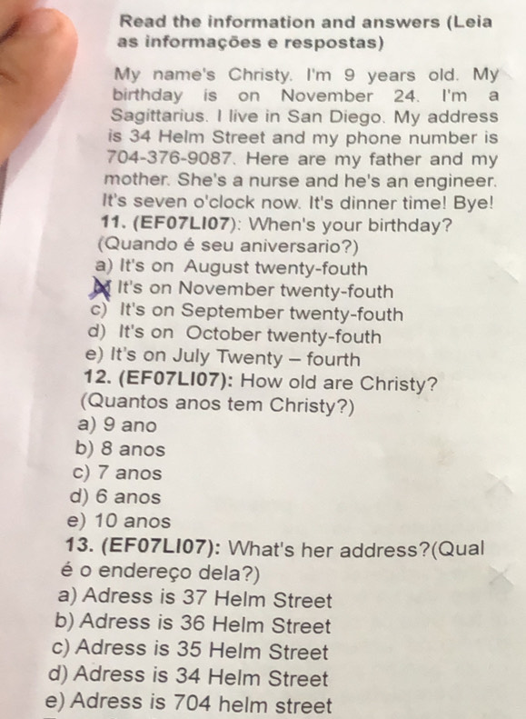 Read the information and answers (Leia
as informações e respostas)
My name's Christy. I'm 9 years old. My
birthday is on November 24. I'm a
Sagittarius. I live in San Diego. My address
is 34 Helm Street and my phone number is
704-376-9087. Here are my father and my
mother. She's a nurse and he's an engineer.
It's seven o'clock now. It's dinner time! Bye!
11. (EF07LI07): When's your birthday?
(Quando é seu aniversario?)
a) It's on August twenty-fouth
It's on November twenty-fouth
c) It's on September twenty-fouth
d) It's on October twenty-fouth
e) It's on July Twenty - fourth
12. (EF07LI07): How old are Christy?
(Quantos anos tem Christy?)
a) 9 ano
b) 8 anos
c) 7 anos
d) 6 anos
e) 10 anos
13. (EF07LI07): What's her address?(Qual
é o endereço dela?)
a) Adress is 37 Helm Street
b) Adress is 36 Helm Street
c) Adress is 35 Helm Street
d) Adress is 34 Helm Street
e) Adress is 704 helm street