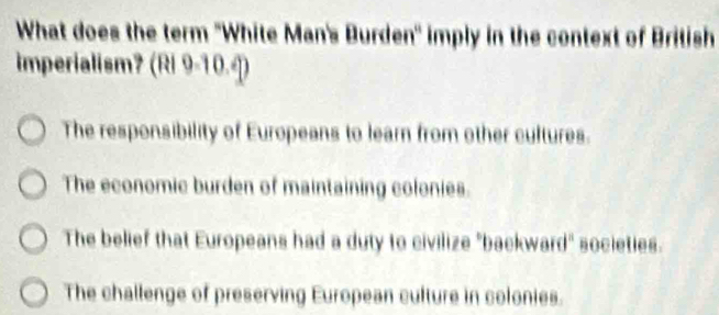 What does the term 'White Man's Burden' imply in the context of British
imperialism? (Ri 9-10.¶)
The responsibility of Europeans to learn from other cultures.
The economic burden of maintaining colonies.
The belief that Europeans had a duty to civilize "backward" societies.
The challenge of preserving European culture in colonies.