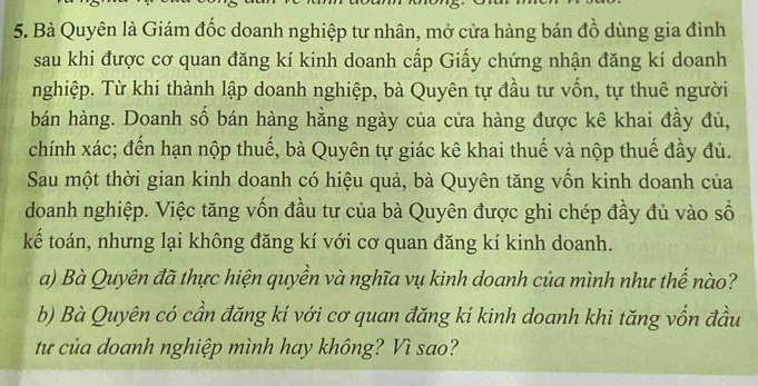 Bà Quyên là Giám đốc doanh nghiệp tư nhân, mở cửa hàng bán đồ dùng gia đình 
sau khi được cơ quan đăng kí kinh doanh cấp Giấy chứng nhận đăng kí doanh 
nghiệp. Từ khi thành lập doanh nghiệp, bà Quyên tự đầu tư vốn, tự thuê người 
bán hàng. Doanh số bán hàng hằng ngày của cửa hàng được kê khai đầy đủ, 
chính xác; đến hạn nộp thuế, bà Quyên tự giác kê khai thuế và nộp thuế đầy đủ. 
Sau một thời gian kinh doanh có hiệu quả, bà Quyên tăng vốn kinh doanh của 
doanh nghiệp. Việc tăng vốn đầu tư của bà Quyên được ghi chép đầy đủ vào số 
kế toán, nhưng lại không đăng kí với cơ quan đăng kí kinh doanh. 
a) Bà Quyên đã thực hiện quyền và nghĩa vụ kinh doanh của mình như thế nào? 
b) Bà Quyên có cần đăng kí với cơ quan đăng kí kinh doanh khi tăng vốn đầu 
từ của doanh nghiệp mình hay không? Vì sao?