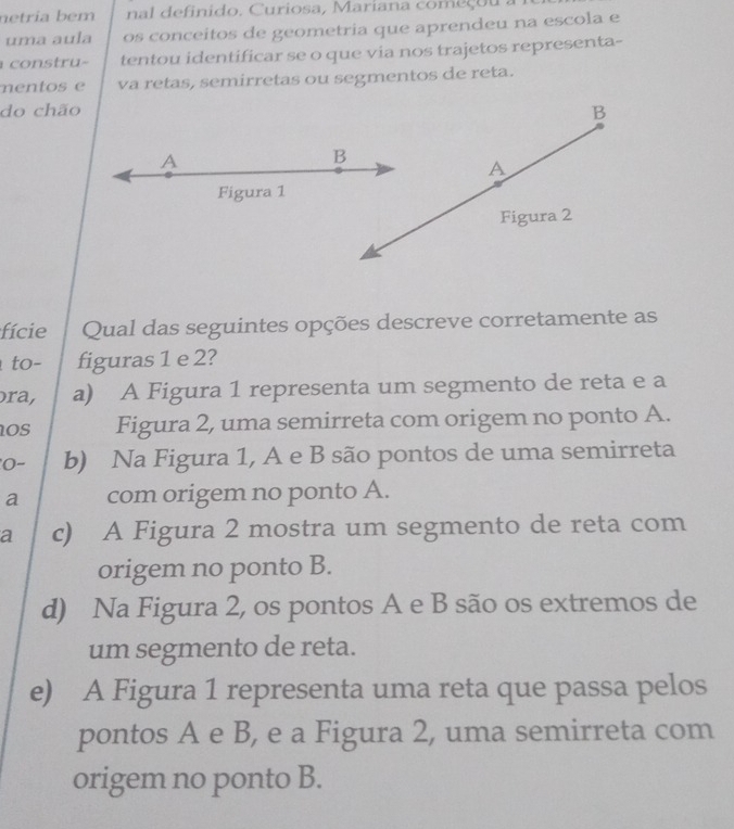 netria bem nal definido. Curiosa, Mariana começou .
uma aula os conceitos de geometria que aprendeu na escola e
co u- tentou identificar se o que via nos trajetos representa-
mentos e va retas, semirretas ou segmentos de reta.
do chão B
A
B
A
Figura 1
Figura 2
fície Qual das seguintes opções descreve corretamente as
to- figuras 1 e 2?
ra, a) A Figura 1 representa um segmento de reta e a
OS Figura 2, uma semirreta com origem no ponto A.
0- b) Na Figura 1, A e B são pontos de uma semirreta
a com origem no ponto A.
a c) A Figura 2 mostra um segmento de reta com
origem no ponto B.
d) Na Figura 2, os pontos A e B são os extremos de
um segmento de reta.
e) A Figura 1 representa uma reta que passa pelos
pontos A e B, e a Figura 2, uma semirreta com
origem no ponto B.