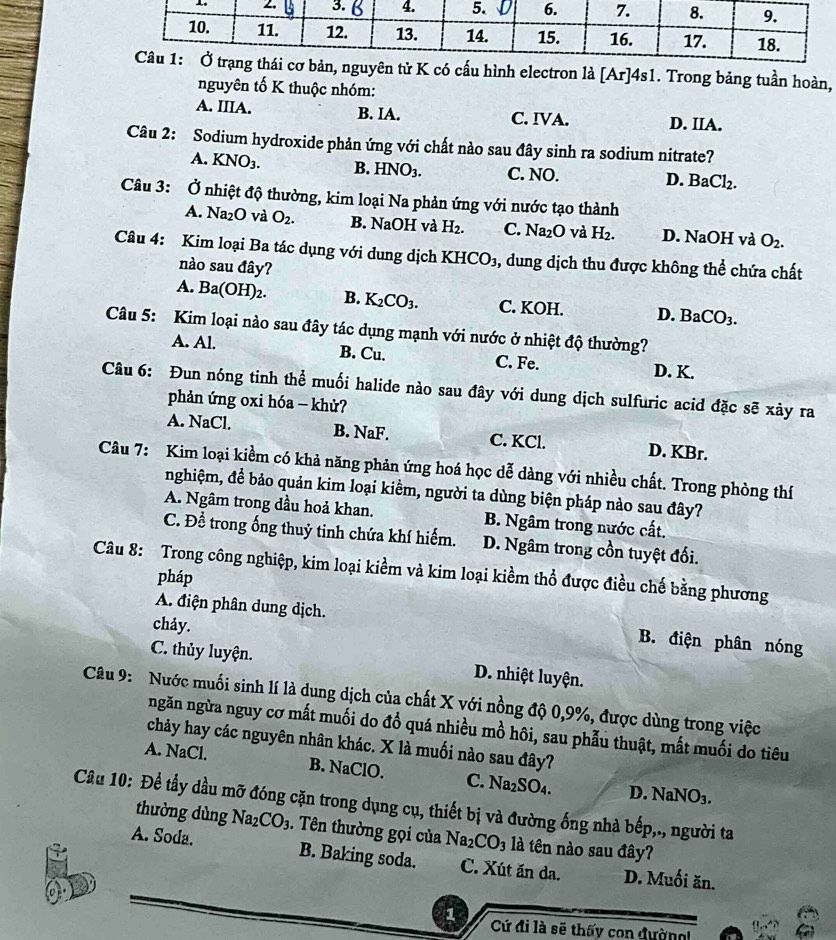 ên tử K có cấu hình electron là [Ar]4s1. Trong bảng tuần hoàn,
nguyên tố K thuộc nhóm:
A. IIIA. B. IA. C. IVA. D. IIA.
Câu 2: Sodium hydroxide phản ứng với chất nào sau đây sinh ra sodium nitrate?
A. KNO_3. B. HNO_3. C. NO. D. BaCl_2.
Câu 3: Ở nhiệt độ thường, kim loại Na phản ứng với nước tạo thành
A. Na_2O và O_2. B. NaOH và H_2. C. Na_2O và H_2. D. NaOH và O_2.
Câu 4: Kim loại Ba tác dụng với dung dịch KHCO_3 3, dung dịch thu được không thể chứa chất
nào sau đây?
A. Ba(OH)_2. B. K_2CO_3. C. KOH. D. BaCO_3.
Câu 5: Kim loại nào sau đây tác dụng mạnh với nước ở nhiệt độ thường?
A. Al. B. Cu. C. Fe. D. K.
Câu 6: Đun nóng tinh thể muối halide nào sau đây với dung dịch sulfuric acid đặc sẽ xảy ra
phản ứng oxi hóa - khử?
A. NaCl. B. NaF. C. KCl. D. KBr.
Câu 7: Kim loại kiềm có khả năng phản ứng hoá học dễ dàng với nhiều chất. Trong phòng thí
nghiệm, để bảo quản kim loại kiểm, người ta dùng biện pháp nào sau đây?
A. Ngâm trong dầu hoả khan. B. Ngâm trong nước cất.
C. Đề trong ống thuỷ tinh chứa khí hiếm. D. Ngâm trong cồn tuyệt đối.
Câu 8: Trong công nghiệp, kim loại kiềm và kim loại kiềm thổ được điều chế bằng phương
pháp
A. điện phân dung dịch. B. điện phân nóng
chảy.
C. thủy luyện. D. nhiệt luyện.
Câu 9: Nước muối sinh lí là dung dịch của chất X với nồng độ 0,9%, được dùng trong việc
ngăn ngừa nguy cơ mất muối do đổ quá nhiều mồ hôi, sau phẫu thuật, mất muối do tiêu
chảy hay các nguyên nhân khác. X là muối nào sau đây?
A. NaCl. B. NaClO. C. Na_2SO_4. D. NaNO_3.
Câu 10: Để tẩy đầu mỡ đóng cặn trong dụng cụ, thiết bị và đường ống nhà bếp,., người ta
thường dùng Na_2CO_3. Tên thường gọi của Na_2CO_3 là tên nào sau đây?
A. Soda. B. Baking soda. C. Xút ăn da. D. Muối ăn.
1 Cứ đi là sẽ thấy con đường