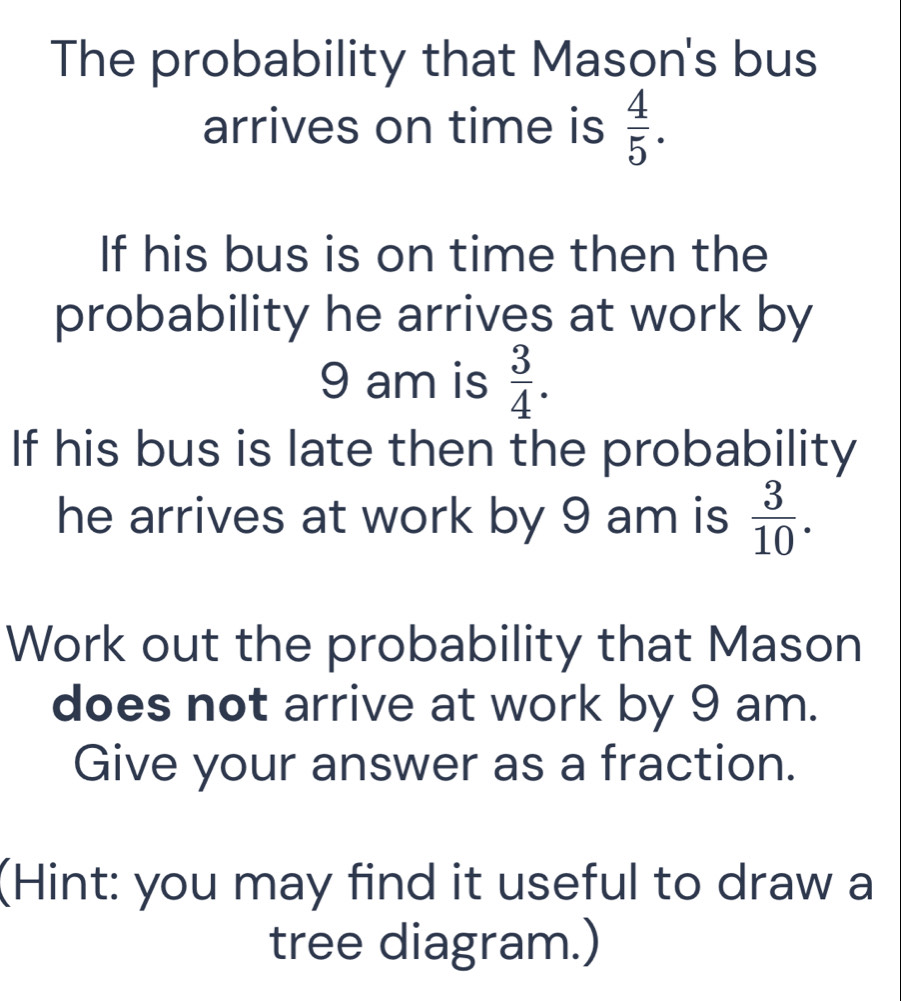 The probability that Mason's bus 
arrives on time is  4/5 . 
If his bus is on time then the 
probability he arrives at work by 
9 am is  3/4 . 
If his bus is late then the probability 
he arrives at work by 9 am is  3/10 . 
Work out the probability that Mason 
does not arrive at work by 9 am. 
Give your answer as a fraction. 
(Hint: you may find it useful to draw a 
tree diagram.)