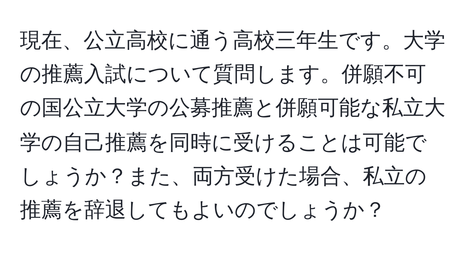 現在、公立高校に通う高校三年生です。大学の推薦入試について質問します。併願不可の国公立大学の公募推薦と併願可能な私立大学の自己推薦を同時に受けることは可能でしょうか？また、両方受けた場合、私立の推薦を辞退してもよいのでしょうか？