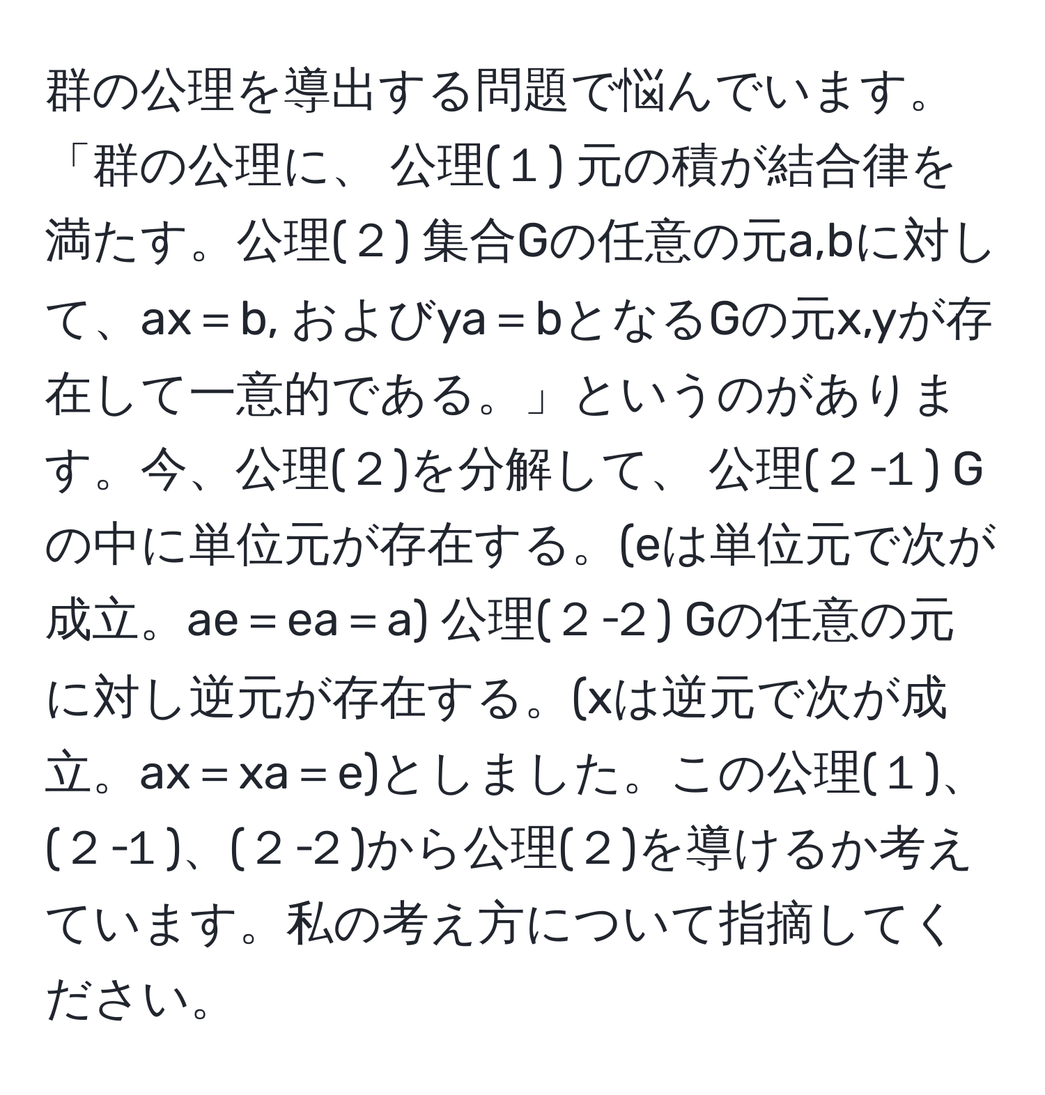 群の公理を導出する問題で悩んでいます。「群の公理に、 公理(１) 元の積が結合律を満たす。公理(２) 集合Gの任意の元a,bに対して、ax＝b, およびya＝bとなるGの元x,yが存在して一意的である。」というのがあります。今、公理(２)を分解して、 公理(２‐１) Gの中に単位元が存在する。(eは単位元で次が成立。ae＝ea＝a) 公理(２‐２) Gの任意の元に対し逆元が存在する。(xは逆元で次が成立。ax＝xa＝e)としました。この公理(１)、(２‐１)、(２‐２)から公理(２)を導けるか考えています。私の考え方について指摘してください。