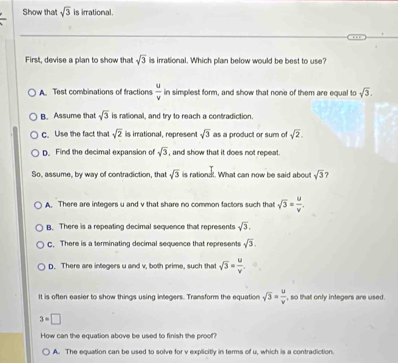 Show that sqrt(3) is irrational.
First, devise a plan to show that sqrt(3) is irrational. Which plan below would be best to use?
A. Test combinations of fractions  u/v  in simplest form, and show that none of them are equal to sqrt(3).
B. Assume that sqrt(3) is rational, and try to reach a contradiction.
c. Use the fact that sqrt(2) is irrational, represent sqrt(3) as a product or sum of sqrt(2).
D. Find the decimal expansion of sqrt(3) , and show that it does not repeat.
So, assume, by way of contradiction, that sqrt(3) is rational. What can now be said about sqrt(3) ?
A. There are integers u and v that share no common factors such that sqrt(3)= u/v .
B. There is a repeating decimal sequence that represents sqrt(3).
c. There is a terminating decimal sequence that represents sqrt(3).
D. There are integers u and v, both prime, such that sqrt(3)= u/v .
It is often easier to show things using integers. Transform the equation sqrt(3)= u/v  , so that only integers are used.
3=□
How can the equation above be used to finish the proof?
A. The equation can be used to solve for v explicitly in terms of u, which is a contradiction.