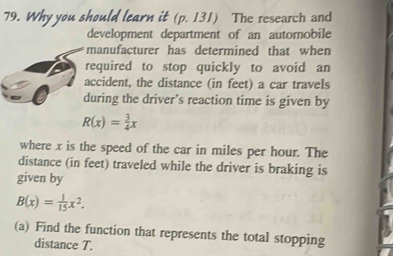 Why you should learn it (p. 131) The research and 
development department of an automobile 
manufacturer has determined that when 
required to stop quickly to avoid an 
accident, the distance (in feet) a car travels 
during the driver’s reaction time is given by
R(x)= 3/4 x
where x is the speed of the car in miles per hour. The 
distance (in feet) traveled while the driver is braking is 
given by
B(x)= 1/15 x^2. 
(a) Find the function that represents the total stopping 
distance T.