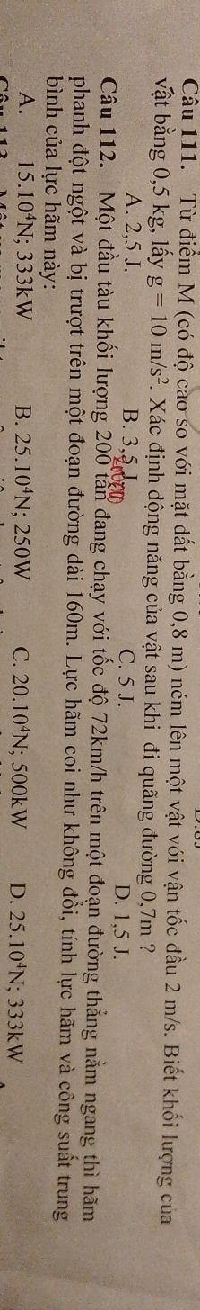 Từ điểm M (có độ cao so với mặt đất bằng 0,8 m) ném lên một vật với vận tốc đầu 2 m/s. Biết khối lượng của
vật bằng 0,5 kg, lấy g=10m/s^2. Xác định động năng của vật sau khi đi quãng đường 0,7m ?
A. 2, 5 J. B. 3, 5,
C. 5 J. D. 1,5 J.
Câu 112. Một đầu tàu khối lượng 200 tấn đang chạy với tốc độ 72km/h trên một đoạn đường thẳng nằm ngang thì hãm
phanh đột ngột và bị trượt trên một đoạn đường dài 160m. Lực hãm coi như không đồi, tính lực hãm và công suất trung
bình của lực hãm này:
A. 15.10^4N :333kW B. 25.10^4N; 2 50W C. 20.10^4N; 500kW D. 25.10^4N; 333kW