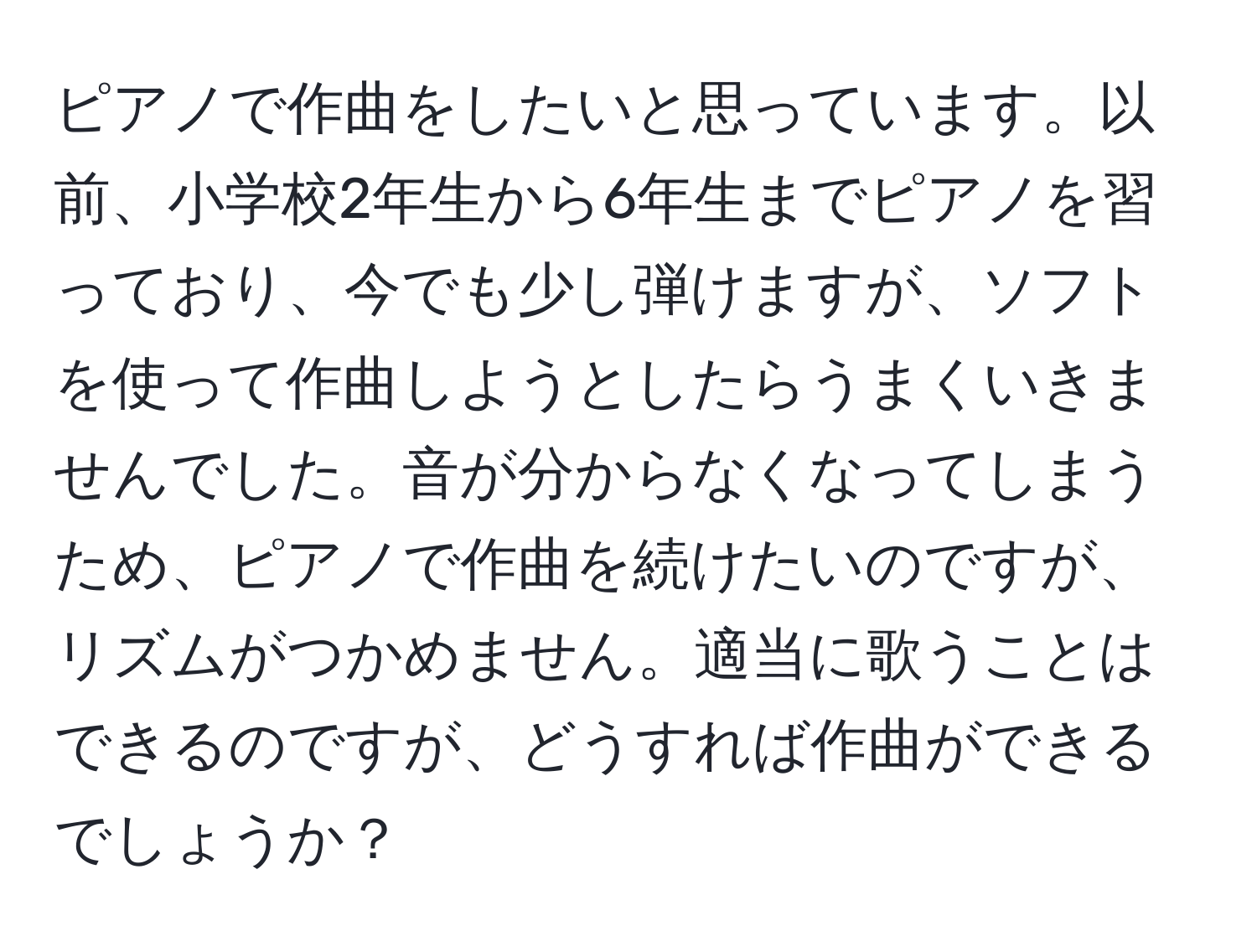 ピアノで作曲をしたいと思っています。以前、小学校2年生から6年生までピアノを習っており、今でも少し弾けますが、ソフトを使って作曲しようとしたらうまくいきませんでした。音が分からなくなってしまうため、ピアノで作曲を続けたいのですが、リズムがつかめません。適当に歌うことはできるのですが、どうすれば作曲ができるでしょうか？