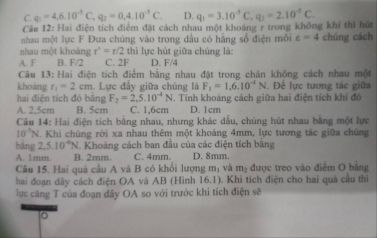 C. q_1=4,6.10^(-5)C,q_2=0,4.10^(-5)C. D. q_1=3.10^(-5)C,q_2=2.10^(-5)C.
Câu 12: Hai điện tích điểm đặt cách nhau một khoảng r trong không khí thi hút
nhau một lực F Đưa chúng vào trong dầu có hằng số điện môi varepsilon =4 chúng cách
nhau một khoảng r^,=r/2thi lực hút giữa chúng là:
A. F B. F/2 C. 2F D. F/4
Câu 13: Hai điện tích điểm bằng nhau đặt trong chân không cách nhau một
khoảng r_1=2cm Lực đầy giữa chúng là F_1=1,6.10^(-4)N. Đề lực tương tác giữa
hai điện tích đó băng F_2=2,5.10^(-4)N. Tính khoảng cách giữa hai điện tích khi đó
A. 2,5cm B. 5cm C. 1,6cm D. 1cm
Câu 14: Hai điện tích bằng nhau, nhưng khác dấu, chúng hút nhau bằng một lực
10^(-5)N. Khi chúng rời xa nhau thêm một khoảng 4mm, lực tương tác giữa chúng
bǎng 2,5.10^(-6)N.  Khoảng cách ban đầu của các điện tích băng
A. 1mm. B. 2mm. C. 4mm. D. 8mm.
Câu 15. Hai quả cầu A và B có khổi lượng mị và m_2 được treo vào điểm O bằng
hai đoạn dây cách điện OA và AB (Hình 16.1). Khi tích điện cho hai quả cầu thi
lực căng T của đoạn dây OA so với trước khi tích điện sẽ