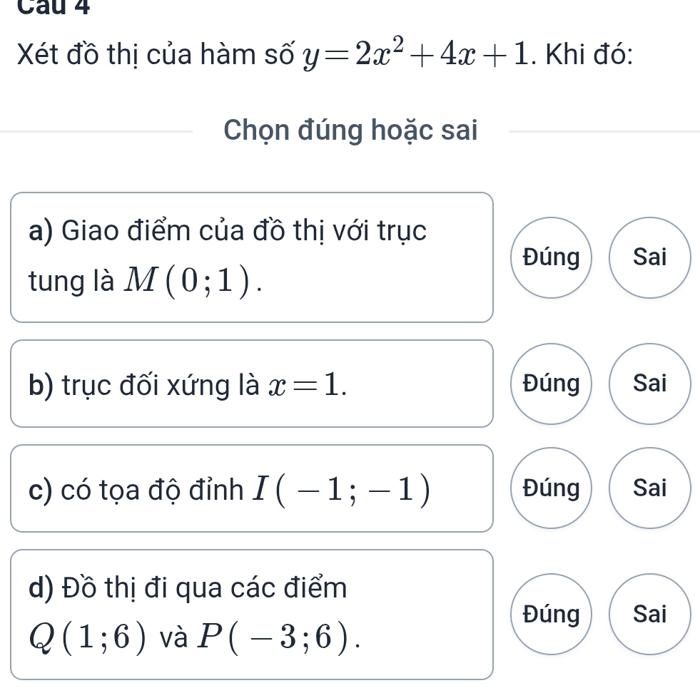 Cau 4
Xét đồ thị của hàm số y=2x^2+4x+1. Khi đó:
Chọn đúng hoặc sai
a) Giao điểm của đồ thị với trục
Đúng Sai
tung là M(0;1). 
b) trục đối xứng là x=1. Đúng Sai
c) có tọa độ đỉnh I(-1;-1) Đúng Sai
d) Đồ thị đi qua các điểm
Đúng Sai
Q(1;6) và P(-3;6).