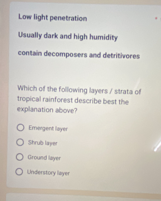 Low light penetration
Usually dark and high humidity
contain decomposers and detritivores
Which of the following layers / strata of
tropical rainforest describe best the
explanation above?
Emergent layer
Shrub layer
Ground layer
Understory layer