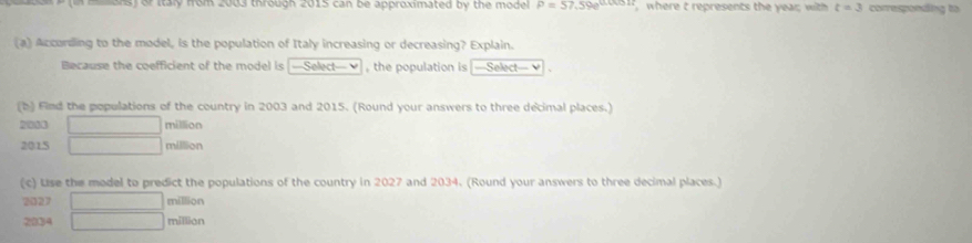 ans) or Italy from 2003 through 2015 can be approximated by the mode P=57.59e^(0.0051t) where t represents the year with t=3 conregpoeding to 
(a) According to the model, is the population of Italy increasing or decreasing? Explain. 
Because the coefficient of the model is —Select— = , the population is —Select— 
(b) Find the populations of the country in 2003 and 2015. (Round your answers to three decimal places.)
2033 million
2015 million
(c) Lse the model to predict the populations of the country in 2027 and 2034. (Round your answers to three decimal places.) 
2027 _ million 
2334 ∴ ∠ DAB=∠ BCD x million