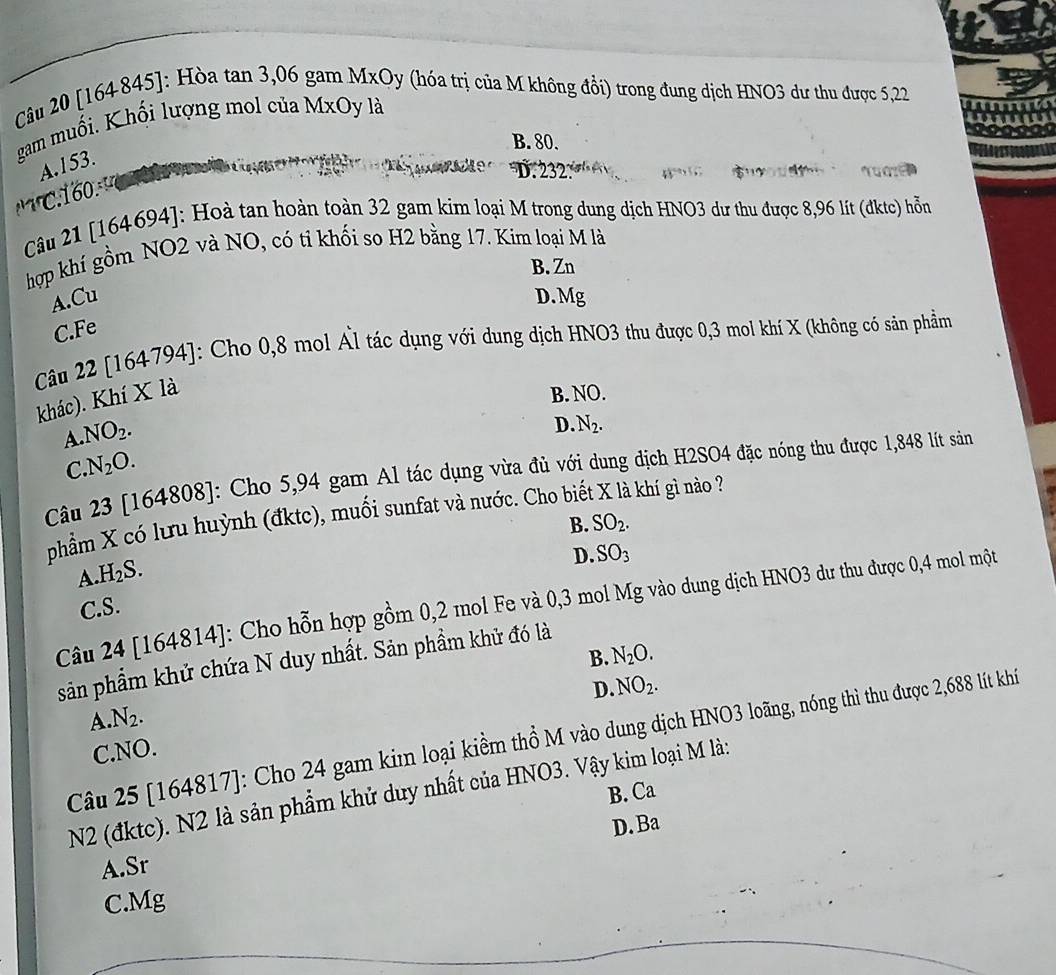 [164845]: Hòa tan 3,06 gam MxOy (hóa trị của M không đổi) trong đung dịch HNO3 dư thu được 5,22
gam muối. Khối lượng mol của MxOy là
B. 80.
A.153.
R
D.232: T    Tuaz  
         
Câu 21 [164694]: Hoà tan hoàn toàn 32 gam kim loại M trong dung dịch HNO3 dư thu được 8,96 lít (đktc) hỗn
hợp khí gồm NO2 và NO, có ti khối so H2 bằng 17. Kim loại M là
B. Zn
A.Cu D. Mg
C.Fe
Câu 22 [164794]: Cho 0,8 mol Ấl tác dụng với dung dịch HNO3 thu được 0,3 mol khí X (không có sản phầm
khác). Khí X là
B. NO.
A. NO_2.
D. N_2.
C. N_2O.
Câu 23 [164808]: Cho 5,94 gam Al tác dụng vừa đủ với dung dịch H2SO4 đặc nóng thu được 1,848 lít sán
phẩm X có lưu huỳnh (đktc), muối sunfat và nước. Cho biể à khí gì nào ?
B. SO_2.
A. H_2S.
D. SO_3
Câu 24 [164814]: Cho hỗn hợp gồm 0,2 mol Fe và 0,3 mol Mg vào dung dịch HNO3 dư thu được 0,4 mol một
C.S.
B. N_2O.
sản phẩm khử chứa N duy nhất. Sản phầm khử đó là
D. NO_2.
A N_2.
Câu 25 [164817]: Cho 24 gam kim loại kiềm thổ M vào dung dịch HNO3 loãng, nóng thì thu được 2,688 lít khí
C.NO.
B. Ca
N2 (đktc). N2 là sản phẩm khử duy nhất của HNO3. Vậy kim loại M là:
D. 32
A.Sr
C.Mg