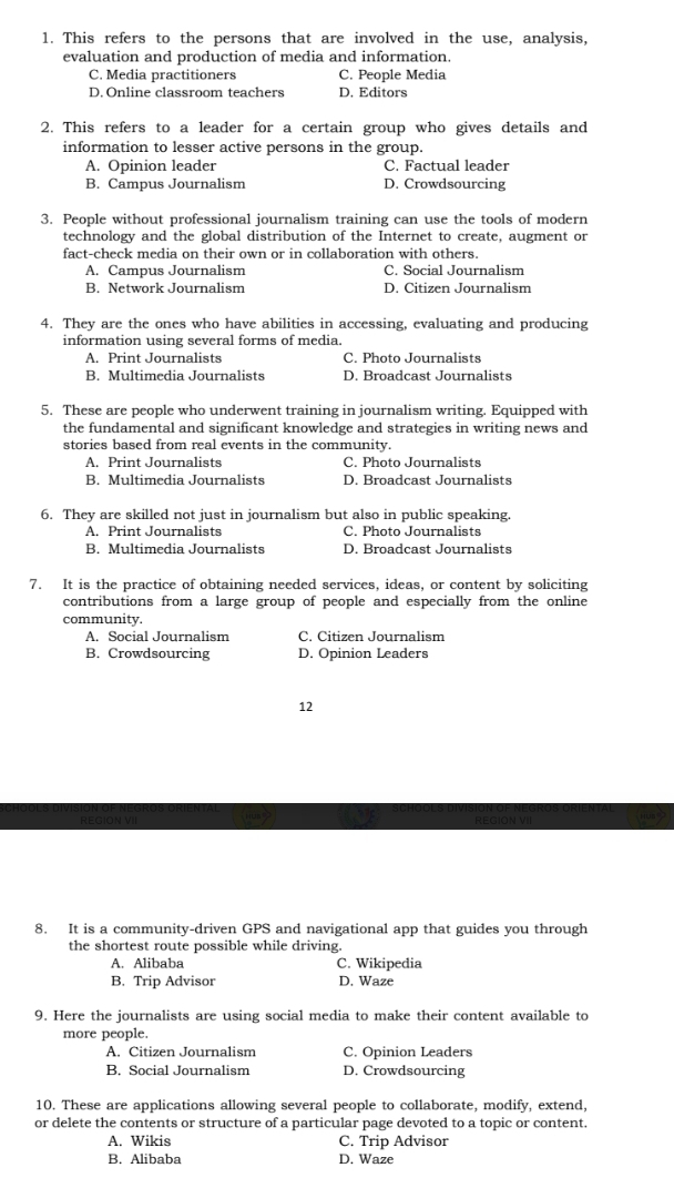This refers to the persons that are involved in the use, analysis,
evaluation and production of media and information.
C. Media practitioners C. People Media
D. Online classroom teachers D. Editors
2. This refers to a leader for a certain group who gives details and
information to lesser active persons in the group.
A. Opinion leader C. Factual leader
B. Campus Journalism D. Crowdsourcing
3. People without professional journalism training can use the tools of modern
technology and the global distribution of the Internet to create, augment or
fact-check media on their own or in collaboration with others.
A. Campus Journalism C. Social Journalism
B. Network Journalism D. Citizen Journalism
4. They are the ones who have abilities in accessing, evaluating and producing
information using several forms of media.
A. Print Journalists C. Photo Journalists
B. Multimedia Journalists D. Broadcast Journalists
5. These are people who underwent training in journalism writing. Equipped with
the fundamental and significant knowledge and strategies in writing news and
stories based from real events in the community.
A. Print Journalists C. Photo Journalists
B. Multimedia Journalists D. Broadcast Journalists
6. They are skilled not just in journalism but also in public speaking.
A. Print Journalists C. Photo Journalists
B. Multimedia Journalists D. Broadcast Journalists
7. It is the practice of obtaining needed services, ideas, or content by soliciting
contributions from a large group of people and especially from the online
community.
A. Social Journalism C. Citizen Journalism
B. Crowdsourcing D. Opinion Leaders
12
8. It is a community-driven GPS and navigational app that guides you through
the shortest route possible while driving.
A. Alibaba C. Wikipedia
B. Trip Advisor D. Waze
9. Here the journalists are using social media to make their content available to
more people.
A. Citizen Journalism C. Opinion Leaders
B. Social Journalism D. Crowdsourcing
10. These are applications allowing several people to collaborate, modify, extend,
or delete the contents or structure of a particular page devoted to a topic or content.
A. Wikis C. Trip Advisor
B. Alibaba D. Waze