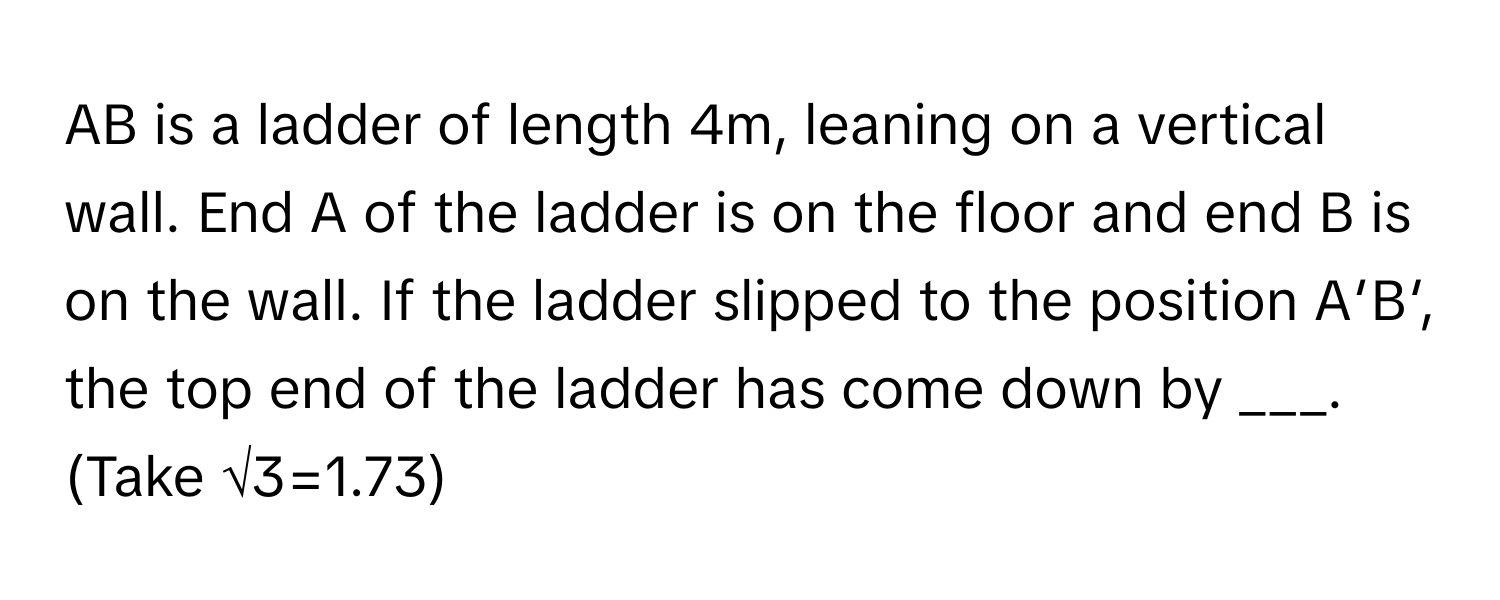 AB is a ladder of length 4m, leaning on a vertical wall. End A of the ladder is on the floor and end B is on the wall. If the ladder slipped to the position A′B′, the top end of the ladder has come down by ___. (Take √3=1.73)