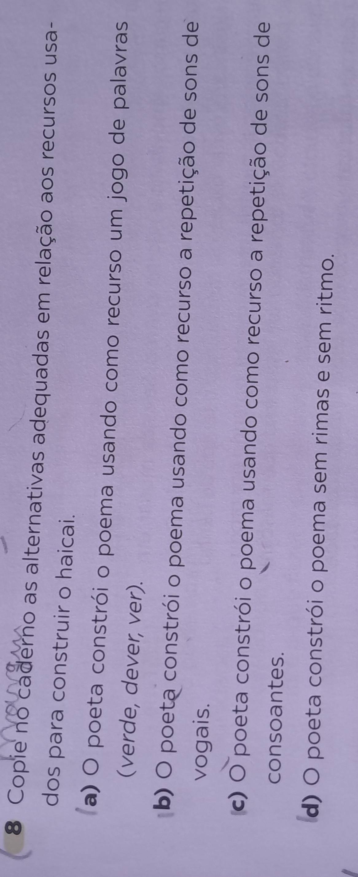 Copie no caderno as alternativas adequadas em relação aos recursos usa-
dos para construir o haicai.
a) O poeta constrói o poema usando como recurso um jogo de palavras
(verde, dever, ver).
b) O poeta constrói o poema usando como recurso a repetição de sons de
vogais.
c) O poeta constrói o poema usando como recurso a repetição de sons de
consoantes.
d) O poeta constrói o poema sem rimas e sem ritmo.