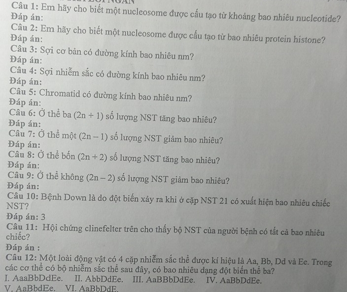 Em hãy cho biết một nucleosome được cấu tạo từ khoảng bao nhiêu nucleotide?
Đáp án:
Câu 2: Em hãy cho biết một nucleosome được cấu tạo từ bao nhiêu protein histone?
Đáp án:
Câu 3: Sợi cơ bản có đường kính bao nhiêu nm?
Đáp án:
Câu 4: Sợi nhiễm sắc có đường kính bao nhiêu nm?
Đáp án:
Câu 5: Chromatid có đường kính bao nhiêu nm?
Đáp án:
Câu 6: Ở thể ba (2n+1) số lượng NST tăng bao nhiêu?
Đáp án:
Câu 7: Ở thể một (2n-1) số lượng NST giảm bao nhiêu?
Đáp án:
Câu 8: Ở thể bốn (2n+2) số lượng NST tăng bao nhiêu?
Đáp án:
Câu 9: Ở thể không (2n-2) số lượng NST giảm bao nhiêu?
Đáp án:
Câu 10: Bệnh Down là do đột biến xảy ra khi ở cặp NST 21 có xuất hiện bao nhiêu chiếc
NST?
Đáp án: 3
Câu 11: Hội chứng clinefelter trên cho thấy bộ NST của người bệnh có tất cả bao nhiêu
chiếc?
Đáp án :
Câu 12: Một loài động vật có 4 cặp nhiễm sắc thể được kí hiệu là Aa, Bb, Dd và Ee. Trong
các cơ thể có bộ nhiễm sắc thể sau đây, có bao nhiêu dạng đột biến thể ba?
I. AaaBbDdEe. II. AbbDdEe. III. AaBBbDdEe. IV. AaBbDdEe.
V. AaBbdEe. VI. AaBbDdE.