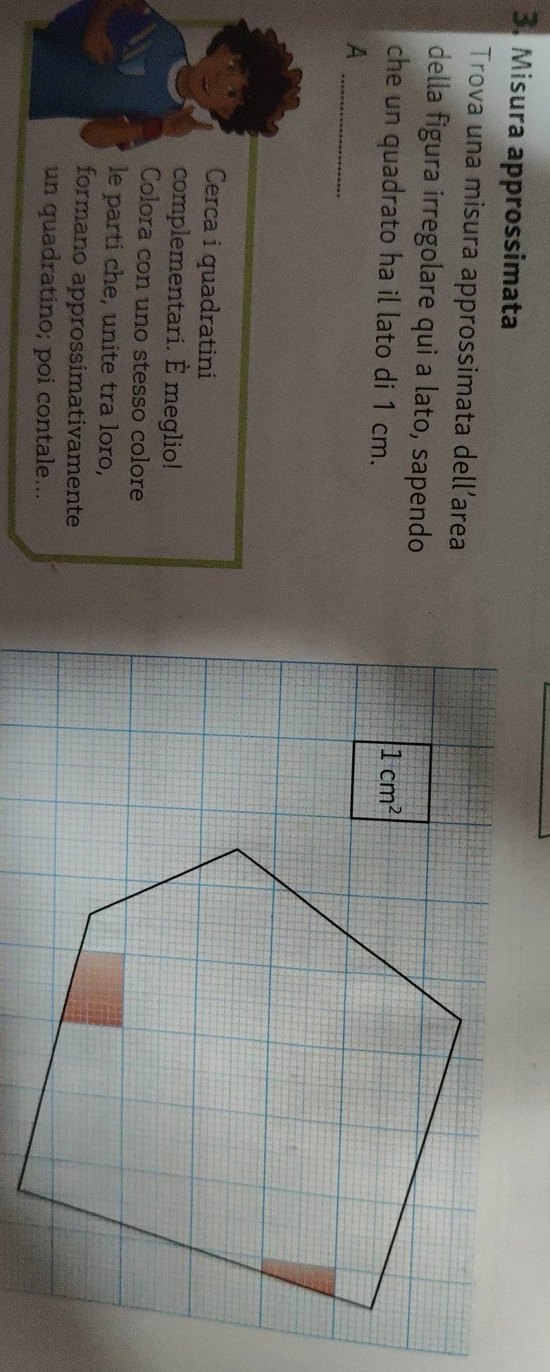 Misura approssimata 
Trova una misura approssimata dell’area 
della figura irregolare qui a lato, sapendo 
che un quadrato ha il lato di 1 cm.
1cm^2
_ 
A 
Cerca i quadratini 
complementari. È meglio! 
Colora con uno stesso colore 
le parti che, unite tra loro, 
formano approssimativamente 
un quadratino; poi contale...