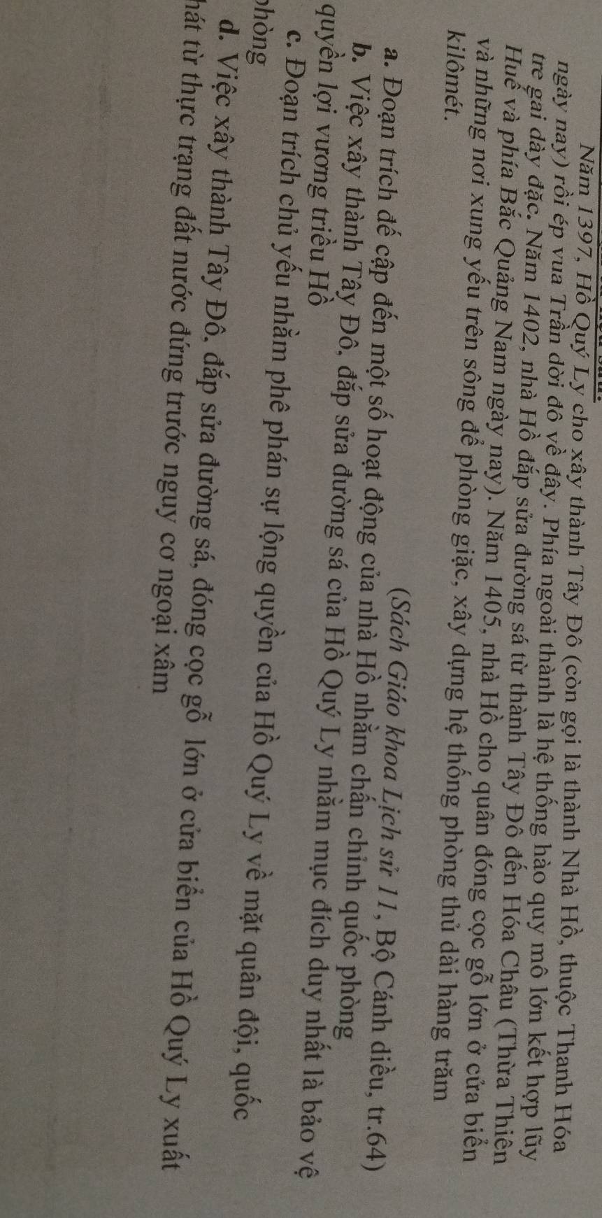 Năm 1397, Hồ Quý Ly cho xây thành Tây Đô (còn gọi là thành Nhà Hồ, thuộc Thanh Hóa
ngày nay) rồi ép vua Trần dời đô về đây. Phía ngoài thành là hệ thống hào quy mô lớn kết hợp lũy
tre gai dày đặc. Năm 1402, nhà Hồ đắp sửa đường sá từ thành Tây Đô đến Hóa Châu (Thừa Thiên
Huế và phía Bắc Quảng Nam ngày nay). Năm 1405, nhà Hồ cho quân đóng cọc gỗ lớn ở cửa biển
và những nơi xung yếu trên sông để phòng giặc, xây dựng hệ thống phòng thủ dài hàng trăm
kilômét.
(Sách Giáo khoa Lịch sử 11, Bộ Cánh diều, tr. 64)
a. Đoạn trích đế cập đến một số hoạt động của nhà Hồ nhằm chấn chỉnh quốc phòng
b. Việc xây thành Tây Đô, đắp sửa đường sá của Hồ Quý Ly nhằm mục đích duy nhất là bảo vệ
quyền lợi vương triều Hồ
c. Đoạn trích chủ yếu nhằm phê phán sự lộng quyền của Hồ Quý Ly về mặt quân đội, quốc
phòng
d. Việc xây thành Tây Đô, đắp sửa đường sá, đóng cọc gỗ lớn ở cửa biển của Hồ Quý Ly xuất
thát từ thực trạng đất nước đứng trước nguy cơ ngoại xâm