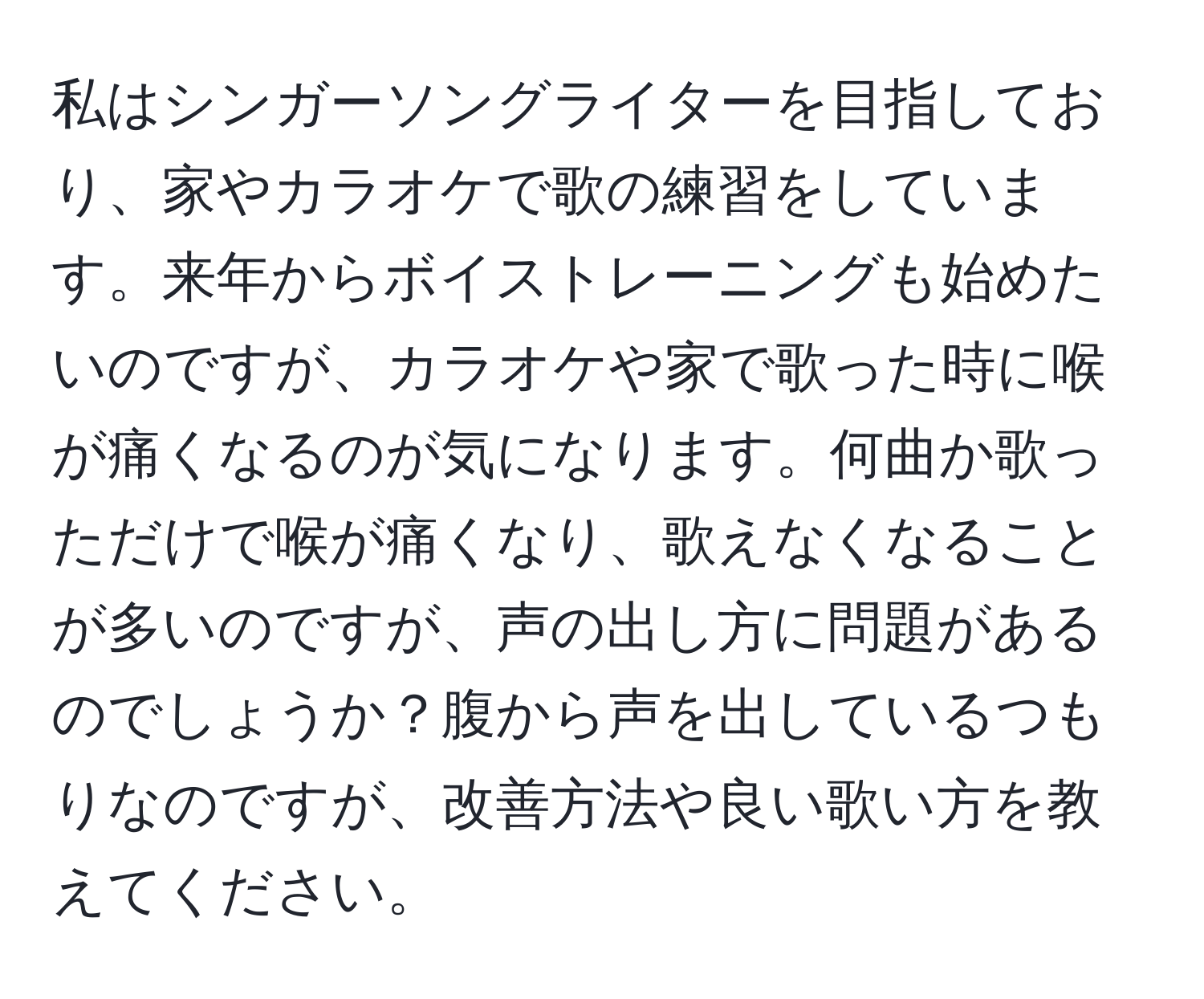 私はシンガーソングライターを目指しており、家やカラオケで歌の練習をしています。来年からボイストレーニングも始めたいのですが、カラオケや家で歌った時に喉が痛くなるのが気になります。何曲か歌っただけで喉が痛くなり、歌えなくなることが多いのですが、声の出し方に問題があるのでしょうか？腹から声を出しているつもりなのですが、改善方法や良い歌い方を教えてください。