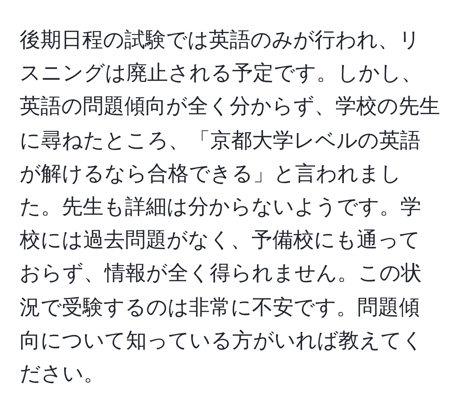 後期日程の試験では英語のみが行われ、リスニングは廃止される予定です。しかし、英語の問題傾向が全く分からず、学校の先生に尋ねたところ、「京都大学レベルの英語が解けるなら合格できる」と言われました。先生も詳細は分からないようです。学校には過去問題がなく、予備校にも通っておらず、情報が全く得られません。この状況で受験するのは非常に不安です。問題傾向について知っている方がいれば教えてください。