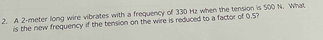 A 2-meter long wire vibrates with a frequency of 330 Hz when the tension is 500 N. What 
is the new frequency if the tension on the wire is reduced to a factor of 0.5?