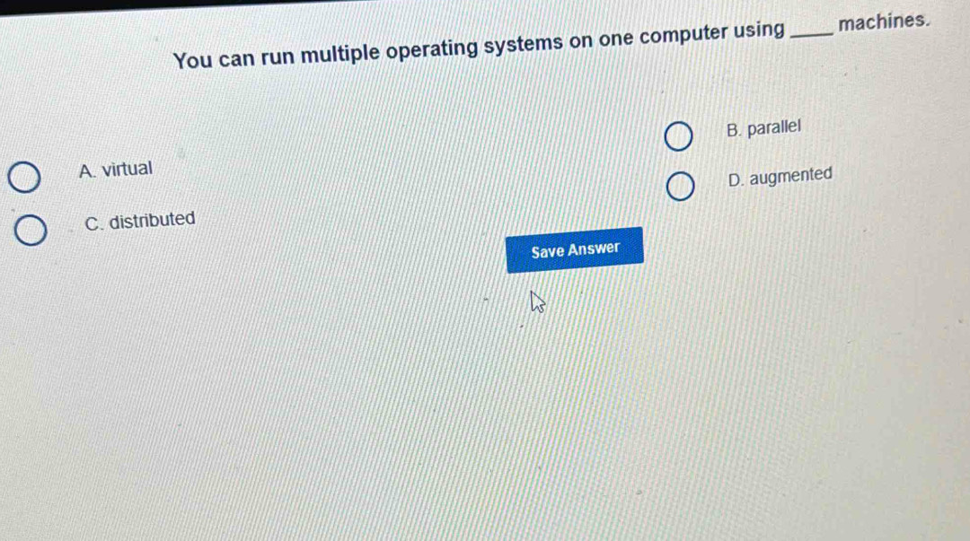 You can run multiple operating systems on one computer using_ machines.
B. parallel
A. virtual
D. augmented
C. distributed
Save Answer