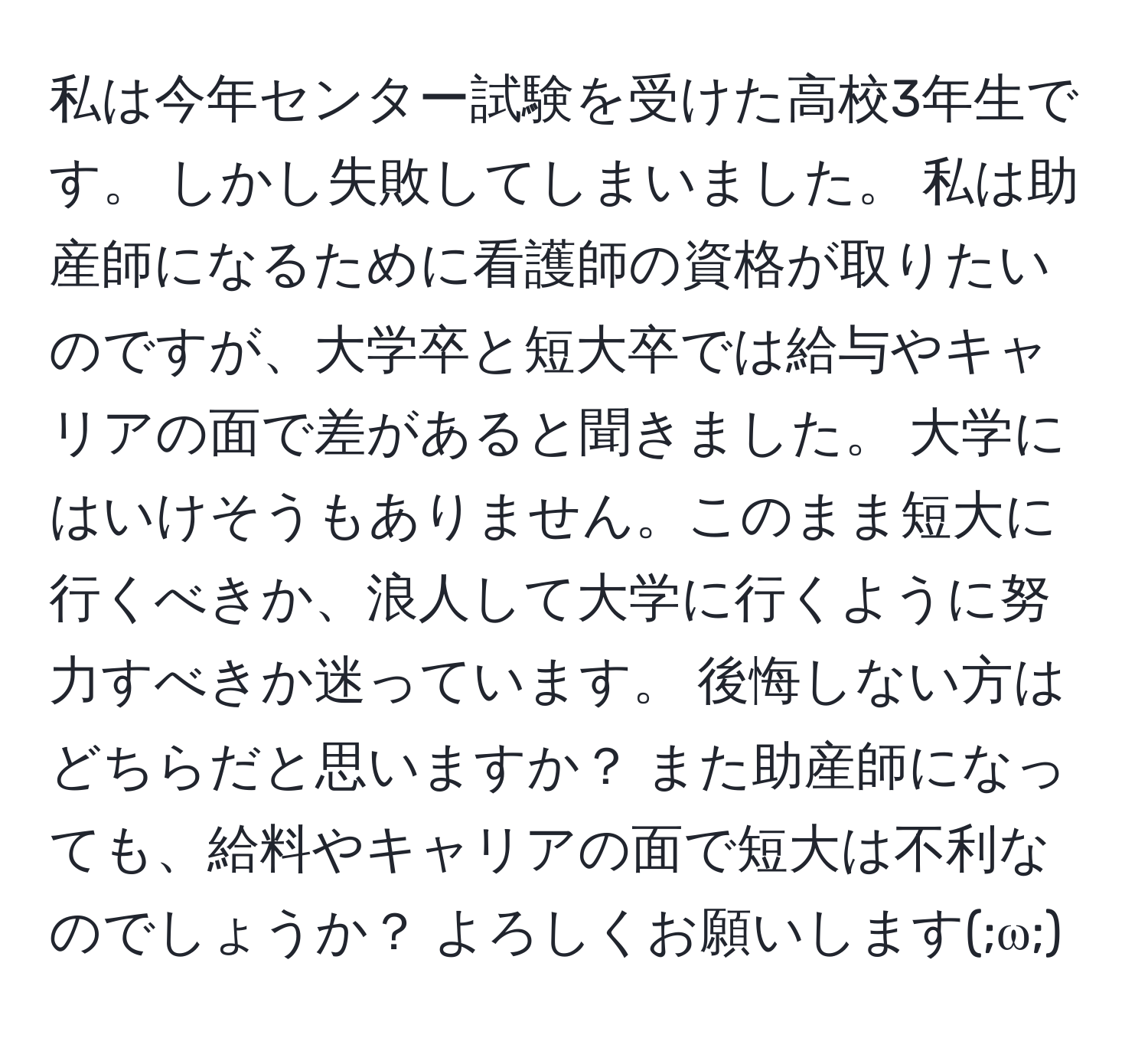 私は今年センター試験を受けた高校3年生です。 しかし失敗してしまいました。 私は助産師になるために看護師の資格が取りたいのですが、大学卒と短大卒では給与やキャリアの面で差があると聞きました。 大学にはいけそうもありません。このまま短大に行くべきか、浪人して大学に行くように努力すべきか迷っています。 後悔しない方はどちらだと思いますか？ また助産師になっても、給料やキャリアの面で短大は不利なのでしょうか？ よろしくお願いします(;ω;)