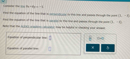 Consider the line 9x+6y=-1. 
Find the equation of the line that is perpendicular to this line and passes through the point (1,-3)
Find the equation of the line that is parallel to this line and passes through the point (1,-3). 
Note that the ALEKS graphing calculator may be helpful in checking your answer. 
Equation of perpendicular line:  □ /□   □ =□ 
Equation of parallel line: 
× 5