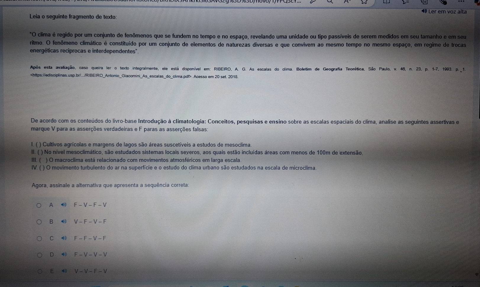 Ler em voz alta
Leia o seguinte fragmento de texto:
*O clima é regido por um conjunto de fenômenos que se fundem no tempo e no espaço, revelando uma unidade ou tipo passíveis de serem medidos em seu tamanho e em seu
ritmo. O fenômeno climático é constituído por um conjunto de elementos de naturezas diversas e que convivem ao mesmo tempo no mesmo espaço, em regime de trocas
energéticas reciprocas e interdependentes''
Após esta avaliação, caso queira ler o texto integralmente, ele está disponível em: RIBEIRO, A. G. As escalas do clima. Boletim de Geografia Teorética, São Paulo, v. 46, n. 23, p. 1-7, 1993. p. 1.. Acesso em 20 set. 2018.
De acordo com os conteúdos do livro-base Introdução à climatologia: Conceitos, pesquisas e ensino sobre as escalas espaciais do clima, analise as seguintes assertivas em
marque V para as asserções verdadeiras e F paras as asserções falsas:
I. ( ) Cultivos agrícolas e margens de lagos são áreas suscetíveis a estudos de mesoclima.
II. ( ) No nível mesoclimático, são estudados sistemas locais severos, aos quais estão incluídas áreas com menos de 100m de extensão,
III. ( ) O macroclima está relacionado com movimentos atmosféricos em larga escala.
IV. ( ) O movimento turbulento do ar na superfície e o estudo do clima urbano são estudados na escala de microclima.
Agora, assinale a alternativa que apresenta a sequência correta:
A F-V-F-V
B ④ V-F-V-F
C ⑩ F-F-V-F
D 4 F-V-V-V
E 0 V-V-F-V