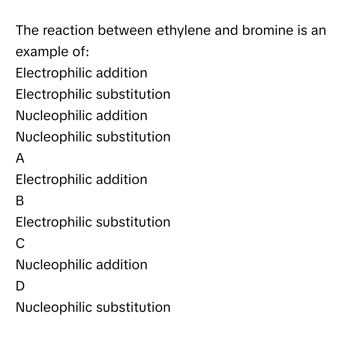 The reaction between ethylene and bromine is an example of:
Electrophilic addition     

Electrophilic substitution

Nucleophilic addition

Nucleophilic substitution


A  
Electrophilic addition     
 


B  
Electrophilic substitution
 


C  
Nucleophilic addition
 


D  
Nucleophilic substitution