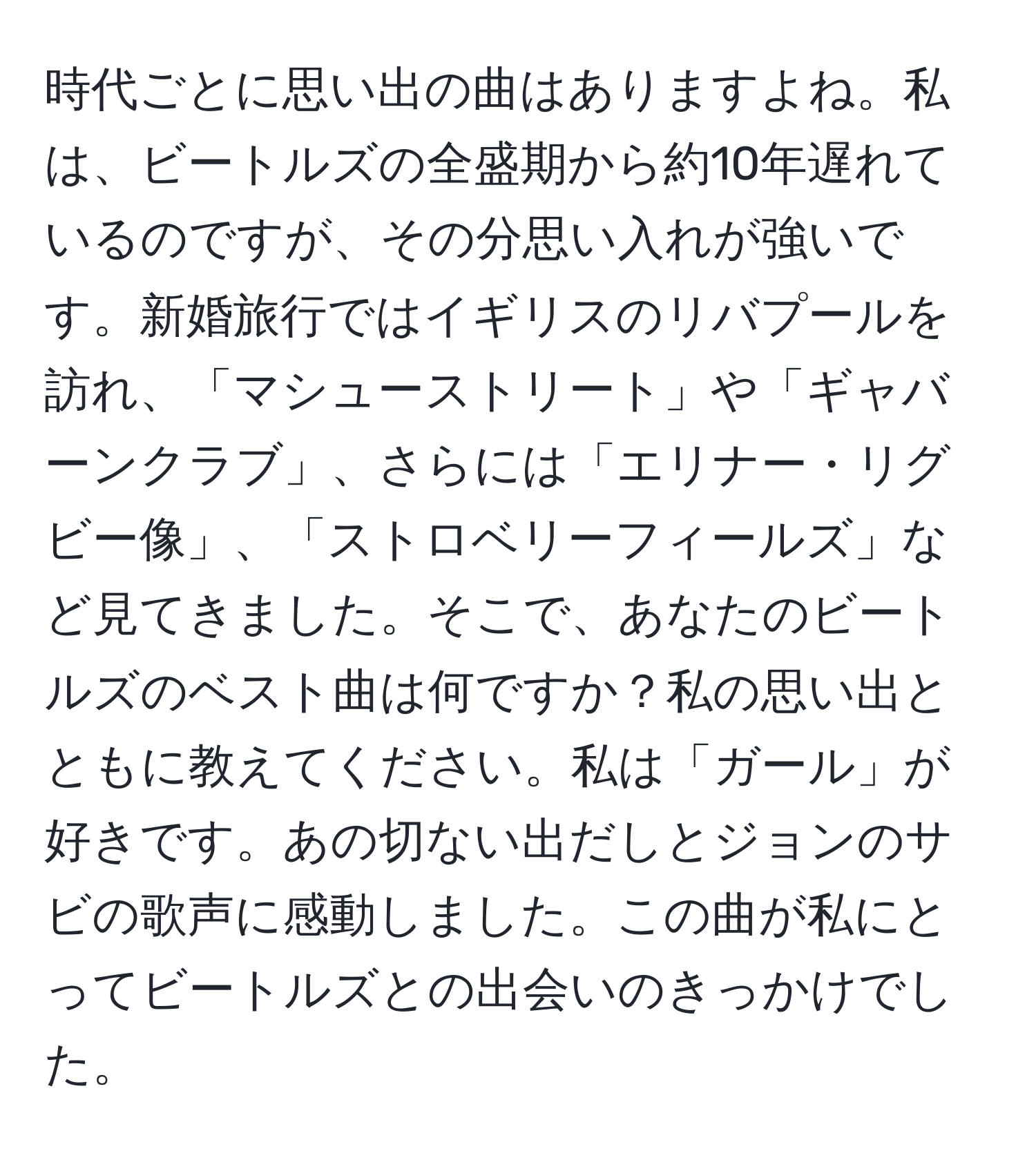 時代ごとに思い出の曲はありますよね。私は、ビートルズの全盛期から約10年遅れているのですが、その分思い入れが強いです。新婚旅行ではイギリスのリバプールを訪れ、「マシューストリート」や「ギャバーンクラブ」、さらには「エリナー・リグビー像」、「ストロベリーフィールズ」など見てきました。そこで、あなたのビートルズのベスト曲は何ですか？私の思い出とともに教えてください。私は「ガール」が好きです。あの切ない出だしとジョンのサビの歌声に感動しました。この曲が私にとってビートルズとの出会いのきっかけでした。