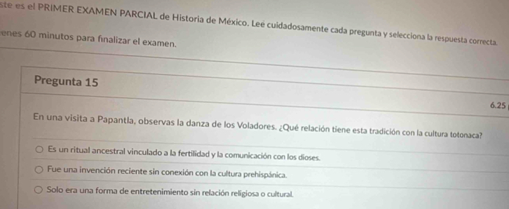 ste es el PRIMER EXAMEN PARCIAL de Historia de México. Lee cuidadosamente cada pregunta y selecciona la respuesta correcta.
enes 60 minutos para finalizar el examen.
Pregunta 15
6.25
En una visita a Papantla, observas la danza de los Voladores. ¿Qué relación tiene esta tradición con la cultura totonaca?
Es un ritual ancestral vinculado a la fertilidad y la comunicación con los dioses.
Fue una invención reciente sin conexión con la cultura prehispánica.
Solo era una forma de entretenimiento sin relación religiosa o cultural.