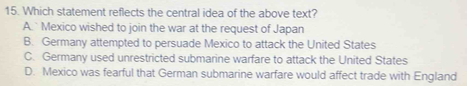 Which statement reflects the central idea of the above text?
A.`Mexico wished to join the war at the request of Japan
B. Germany attempted to persuade Mexico to attack the United States
C. Germany used unrestricted submarine warfare to attack the United States
D. Mexico was fearful that German submarine warfare would affect trade with England