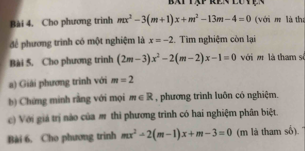 bài tập rên luyện 
Bài 4. Cho phương trình mx^2-3(m+1)x+m^2-13m-4=0 (với m là tha 
để phương trình có một nghiệm là x=-2. Tìm nghiệm còn lại 
Bài 5. Cho phương trình (2m-3)x^2-2(m-2)x-1=0 với m là tham số 
a) Giải phương trình với m=2
b) Chứng minh rằng với mọi m∈ R , phương trình luôn có nghiệm. 
c) Với giá trị nào của m thì phương trình có hai nghiệm phân biệt. 
Bài 6, Cho phương trinh mx^2-2(m-1)x+m-3=0 (m là tham số).