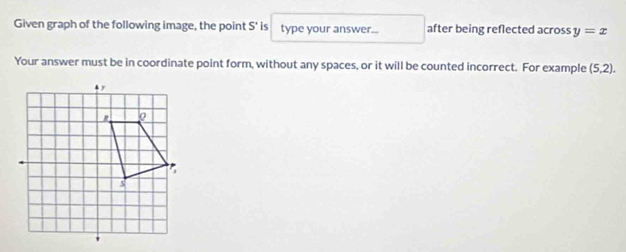 Given graph of the following image, the point S' is type your answer... after being reflected across y=x
Your answer must be in coordinate point form, without any spaces, or it will be counted incorrect. For example (5,2).