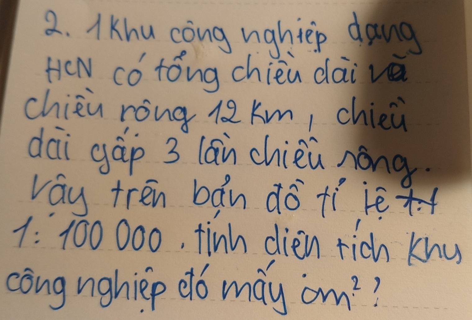 Khu cong nightep dang 
HeN có tóng chien dài vā 
chièù rong l2 km, chieù 
dai gáp 3 lān chièù nong 
vay tren bǎn do tí jèx
1: 100 000, tinh dien rich khu 
cong nghiep db may om^2 ?