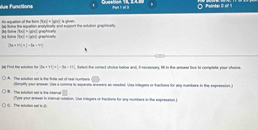 Question 18, 2.4.89
lue Functions Part 1 of 3 Points: 0 of 1
An equation of the form |f(x)|=|g(x)| is given.
(a) Solve the equation analytically and support the solution graphically.
(b) Solve |f(x)|>|g(x)| graphically
(c) Solve |f(x)| graphically.
|5x+11|=|-5x-11|
(a) Find the solution for |5x+11|=|-5x-11|. Select the correct choice below and, if necessary, fill in the answer box to complete your choice.
A. The solution set is the finite set of real numbers
(Simplify your answer. Use a comma to separate answers as needed, Use integers or fractions for any numbers in the expression.)
B. The solution set is the interval □. 
(Type your answer in interval notation. Use integers or fractions for any numbers in the expression.)
C. The solution set is Ø.