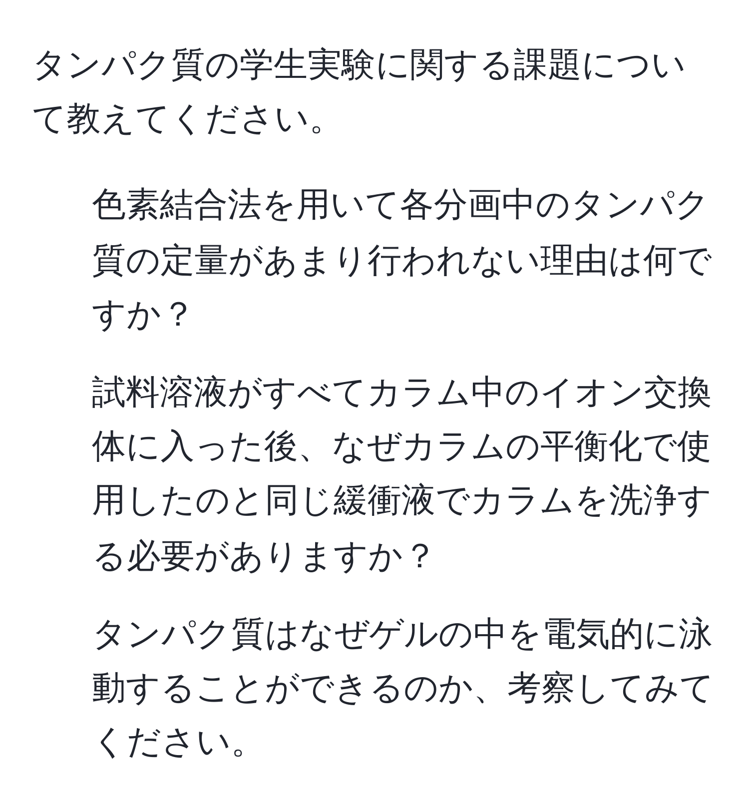 タンパク質の学生実験に関する課題について教えてください。  
1) 色素結合法を用いて各分画中のタンパク質の定量があまり行われない理由は何ですか？  
2) 試料溶液がすべてカラム中のイオン交換体に入った後、なぜカラムの平衡化で使用したのと同じ緩衝液でカラムを洗浄する必要がありますか？  
3) タンパク質はなぜゲルの中を電気的に泳動することができるのか、考察してみてください。