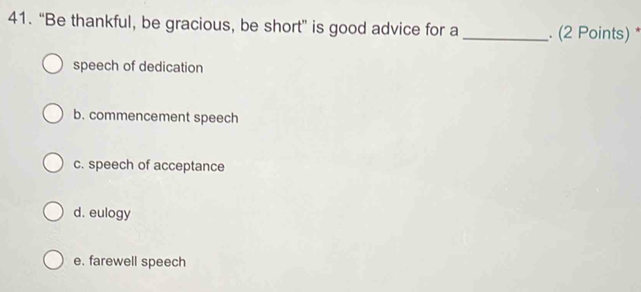 “Be thankful, be gracious, be short” is good advice for a _. (2 Points) *
speech of dedication
b. commencement speech
c. speech of acceptance
d. eulogy
e. farewell speech