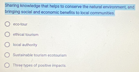 Sharing knowledge that helps to conserve the natural environment, and
bringing social and economic benefits to local communities.
eco-tour
ethical tourism
local authority
Sustainable tourism ecotourism
Three types of positive impacts.